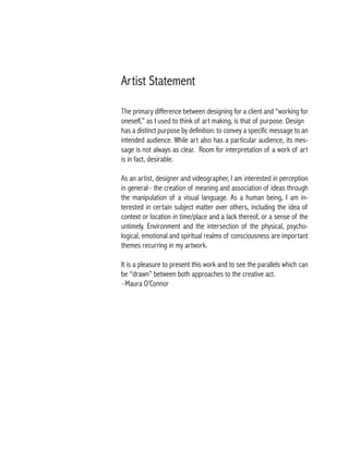 Artist Statement
The primary difference between designing for a client and “working for
oneself,” as I used to think of art making, is that of purpose. Design
has a distinct purpose by definition: to convey a specific message to an
intended audience. While art also has a particular audience, its mes-
sage is not always as clear. Room for interpretation of a work of art
is in fact, desirable.
As an artist, designer and videographer, I am interested in perception
in general– the creation of meaning and association of ideas through
the manipulation of a visual language. As a human being, I am in-
terested in certain subject matter over others, including the idea of
context or location in time/place and a lack thereof, or a sense of the
untimely. Environment and the intersection of the physical, psycho-
logical, emotional and spiritual realms of consciousness are important
themes recurring in my artwork.
It is a pleasure to present this work and to see the parallels which can
be “drawn” between both approaches to the creative act.
–Maura O’Connor
 