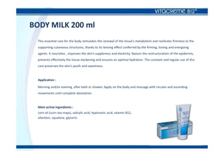 BODY MILK 200 ml
This essential care for the body stimulates the renewal of the tissue’s metabolism and restitutes firmness to the
supporting cutaneous structures, thanks to its tensing effect conferred by the firming, toning and energizing
agents. It nourishes , improves the skin’s suppleness and elasticity, favours the restructuration of the epidermis,
prevents effectively the tissue slackening and ensures an optimal hydration. The constant and regular use of this
care preserves the skin’s youth and sweetness.
Application :
Morning and/or evening, after bath or shower. Apply on the body and massage with circular and ascending
movements until complete absorption.
Main active ingredients :
corn oil (corn zea mays), salicylic acid, hyaluronic acid, vitamin B12,
allantoin, squalane, glycerin.
 
