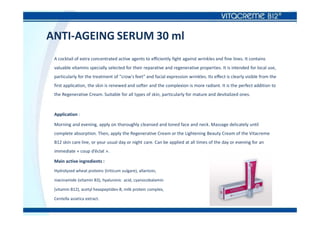 ANTI-AGEING SERUM 30 ml
A cocktail of extra concentrated active agents to efficiently fight against wrinkles and fine lines. It contains
valuable vitamins specially selected for their reparative and regenerative properties. It is intended for local use,
particularly for the treatment of "crow's feet" and facial expression wrinkles. Its effect is clearly visible from the
first application, the skin is renewed and softer and the complexion is more radiant. It is the perfect addition to
the Regenerative Cream. Suitable for all types of skin, particularly for mature and devitalized ones.
Application :
Morning and evening, apply on thoroughly cleansed and toned face and neck. Massage delicately until
complete absorption. Then, apply the Regenerative Cream or the Lightening Beauty Cream of the Vitacreme
B12 skin care line, or your usual day or night care. Can be applied at all times of the day or evening for an
immediate « coup d’éclat ».
Main active ingredients :
Hydrolyzed wheat proteins (triticum vulgare), allantoin,
niacinamide (vitamin B3), hyaluronic acid, cyanocobalamin
(vitamin B12), acetyl hexapeptides-8, milk protein complex,
Centella asiatica extract.
 