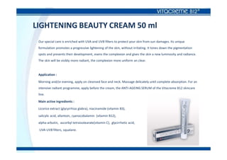 LIGHTENING BEAUTY CREAM 50 ml
Our special care is enriched with UVA and UVB filters to protect your skin from sun damages. Its unique
formulation promotes a progressive lightening of the skin, without irritating. It tones down the pigmentation
spots and prevents their development, evens the complexion and gives the skin a new luminosity and radiance.
The skin will be visibly more radiant, the complexion more uniform an clear.
Application :
Morning and/or evening, apply on cleansed face and neck. Massage delicately until complete absorption. For an
intensive radiant programme, apply before the cream, the ANTI-AGEING SERUM of the Vitacreme B12 skincare
line.
Main active ingredients :
Licorice extract (glycyrrhiza glabra), niacinamide (vitamin B3),
salicylic acid, allantoin, cyanocobalamin (vitamin B12),
alpha-arbutin, ascorbyl tetraisotearate(vitamin C), glycirrhetic acid,
UVA-UVB filters, squalane.
 
