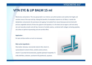 VITA EYE & LIP BALM 15 ml
Moisturizes and protects. This non greasy balm is an intense care which protects and soothes the fragile and
sensitive areas of the eyes and lips. Allying the benefits of antioxidant vitamins to UV filters, it avoids the
dehydration and prevents the premature skin ageing. Formulated from natural beeswax and enriched with
precious vegetable extracts of shea-tree, glycerin and squalane, it is the ideal care to regain a soft and satiny
skin and naturally smooth and soft lips. Extracts of centella asiatica, combined with collagen activating peptides,
also allow an optimal rejuvenating and anti-wrinkle effect.
Application :
On eyes and lips outline as much as necessary.
Main active ingredients :
Shea butter, beeswax, niacinamide (vitamin B3), vitamin E,
cyanocobalamin (vitamin B12), centella asiatica extract,
vitamin C (ascorbyl tetraisostearate), peptide (palmytol tripeptides-7)
UVB-UVA filters, allantoin, provitamin B5 (panthenol), squalane.
 