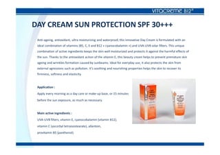 DAY CREAM SUN PROTECTION SPF 30+++
Anti-ageing, antioxidant, ultra moisturizing and waterproof, this innovative Day Cream is formulated with an
ideal combination of vitamins (B5, C, E and B12 « cyanocobalamin ») and UVA-UVB solar filters. This unique
combination of active ingredients keeps the skin well moisturized and protects it against the harmful effects of
the sun. Thanks to the antioxidant action of the vitamin E, this beauty cream helps to prevent premature skin
ageing and wrinkles formation caused by sunbeams. Ideal for everyday use, it also protects the skin from
external agressions such as pollution. It’s soothing and nourishing properties helps the skin to recover its
firmness, softness and elasticity.
Application :
Apply every morning as a day care or make-up base, or 15 minutes
before the sun exposure, as much as necessary.
Main active ingredients :
UVA-UVB filters, vitamin E, cyanocobalamin (vitamin B12),
vitamin C (ascorbyl tetraisostearate), allantoin,
provitamin B5 (panthenol).
 