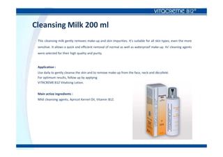Cleansing Milk 200 ml
This cleansing milk gently removes make-up and skin impurities. It's suitable for all skin types, even the more
sensitive. It allows a quick and efficient removal of normal as well as waterproof make-up. Its' cleaning agents
were selected for their high quality and purity.
Application :
Use daily to gently cleanse the skin and to remove make-up from the face, neck and décolleté.
For optimum results, follow up by applying
VITACREME B12 Vitalizing Lotion.
Main active ingredients :
Mild cleansing agents, Apricot Kernel Oil, Vitamin B12.
 