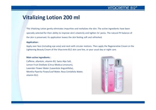 Vitalizing Lotion 200 ml
This Vitalizing Lotion gently eliminates impurities and revitalizes the skin. The active ingredients have been
specially selected for their ability to improve skin's elasticity and tighten its' pores. The natural PH balance of
the skin is preserved. Its application leaves the skin feeling soft and refreshed.
Application :
Apply over face (including eye area) and neck with circular motions. Then apply the Regenerative Cream or the
Lightening Beauty Cream of the Vitacreme B12 skin care line, or your usual day or night care.
Main active ingredients :
Caffeine, allantoin, vitamin B3, Swiss Alps Salt,
Lemon Fruit Distillate (Citrus Medica Limonum),
Lavender Flower Water (Lavandula Angustifolia),
Mentha Piperita Flowe/Leaf Water, Rosa Centafolia Water,
vitamin B12.
 