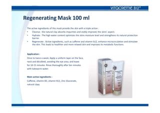 Regenerating Mask 100 ml
The active ingredients of this mask provide the skin with a triple action :
• Cleanse : the natural clay absorbs impurities and visibly improves the skins’ aspect.
• Hydrate : The high water content optimizes the skins moisture level and strengthens its natural protection
barrier.
• Regenerate : Active ingredients, such as caffeine and vitamin b12, enhance microcirculation and stimulate
the skin. This leads to healthier and more relaxed skin and improves its metabolic functions.
Application :
Once to twice a week. Apply a uniform layer on the face,
neck and décolleté, avoiding the eye area, and leave
for 10-15 minutes. Rinse thoroughly after ten minutes
with lukewarm water.
Main active ingredients :
Caffeine, vitamin B3, vitamin B12, Zinc Gluconate,
natural clays.
 