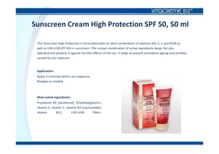 Sunscreen Cream High Protection SPF 50, 50 ml
This Sunscreen High Protection is formulated with an ideal combination of vitamins (B5, C, E and B129 as
well as UVA-UVB SPF 50+++ sunscreen. This unique combination of active ingredients keeps the skin
hydrated and protects it against harmful effects of the sun. It helps to prevent premature ageing and wrinkles
caused by sun exposure.
Application :
Apply 15 minutes before sun exposure.
Reapply as needed.
Main active ingredients :
Provitamin B5 (panthenol), Ethylhexylglycerin,
vitamin E, vitamin C, vitamin B3 (niacinamide),
vitamin B12, UVA-UVB filters.
 