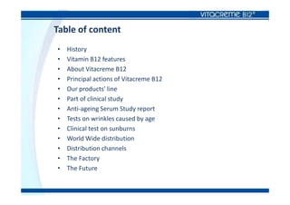 Table of content
• History
• Vitamin B12 features
• About Vitacreme B12
• Principal actions of Vitacreme B12
• Our products’ line
• Part of clinical study
• Anti-ageing Serum Study report
• Tests on wrinkles caused by age
• Clinical test on sunburns
• World Wide distribution
• Distribution channels
• The Factory
• The Future
 