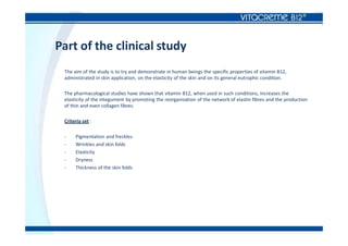 Part of the clinical study
The aim of the study is to try and demonstrate in human beings the specific properties of vitamin B12,
administrated in skin application, on the elasticity of the skin and on its general eutrophic condition.
The pharmacological studies have shown that vitamin B12, when used in such conditions, increases the
elasticity of the integument by promoting the reorganisation of the network of elastin fibres and the production
of thin and even collagen fibres.
Criteria set :
- Pigmentation and freckles
- Wrinkles and skin folds
- Elasticity
- Dryness
- Thickness of the skin folds
 