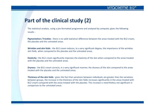 Part of the clinical study (2)
The statistical analysis, using a pre-formatted programme and analysed by computer, gives the following
results :
Pigmentation / Freckles : there is no valid statistical difference between the areas treated with the B12 cream,
the placebo and the untreated areas.
Wrinkles and skin folds : the B12 cream reduces, to a very significant degree, the importance of the wrinkles
skin folds, when compared to the placebo and the untreated areas.
Elasticity : the B12 cream significantly improves the elasticity of the skin when compared to the areas treated
with the placebo and the untreated areas.
Dryness : the B12 cream corrects, in a very significant manner, the dryness of the skin compared to the areas
treated with the placebo and the untreated areas.
Thickness of the skin folds : given the fact that variations between individuals are greater than the variations
between groups, the increase in the thickness of the skin folds increases significantly in the areas treated with
B12 cream compared with the areas treated with the placebo. This increase is nevertheless not significant in
comparison to the untreated areas.
 