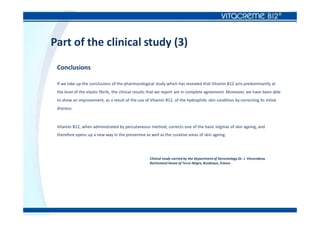 Part of the clinical study (3)
Conclusions
If we take up the conclusions of the pharmacological study which has revealed that Vitamin B12 acts predominantly at
the level of the elastic fibrils, the clinical results that we report are in complete agreement. Moreover, we have been able
to show an improvement, as a result of the use of Vitamin B12, of the hydrophilic skin condition by correcting its initial
dryness.
Vitamin B12, when administrated by percutaneous method, corrects one of the basic stigmas of skin ageing, and
therefore opens up a new way in the preventive as well as the curative areas of skin ageing.
Clinical study carried by the Department of Gerontology Dr. J. Vincendeau
Retirement Home of Terre-Nègre, Bordeaux, France
 