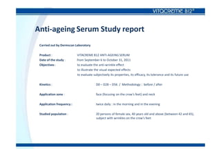 Anti-ageing Serum Study report
Carried out by Dermscan Laboratory
Product : VITACREME B12 ANTI-AGEING SERUM
Date of the study : from September 6 to October 31, 2011
Objectives : to evaluate the anti-wrinkle effect
to illustrate the visual expected effects
to evaluate subjectively its properties, its efficacy, its tolerance and its future use
Kinetics : D0 – D28 – D56 / Methodology : before / after
Application zone : face (focusing on the crow’s feet) and neck
Application frequency : twice daily : in the morning and in the evening
Studied population : 20 persons of female sex, 40 years old and above (between 42 and 65),
subject with wrinkles on the crow’s feet
 