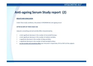 Anti-ageing Serum Study report (2)
RESULTS AND CONCLUSION
Under these study conditions, the product VITACREME B12 anti-ageing serum
AFTER 56 DAYS OF TWICE DAILY USE
induced a smoothing and anti-wrinkle effect characterized by :
• a limit significant decrease in the number of microrelief furrows;
• a limit significant decrease in the number of medium wrinkles;
• a significant decrease in the number of deep wrinkles;
• a significant decrease in the number of total wrinkled surface;
• an anti-wrinkle and smoothing effect was mesured in respectively 70 % et 90 % of the subjects
 