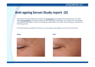 Anti-ageing Serum Study report (3)
The product was appreciated by the subjects for its properties (easy application and penetration, non sticky
effect) and its efficiency. The product leaves the skin moisturized, comfortable, soft, smooth, firm and younger.
Improvement in skin aspect, tensor, anti-wrinkle and lifting effects, less visible marks of tiredness, wrinkles and
fine lines gummed.
70 % of the subjects would like to continue to use the product and might buy it at the end of the study.
Before After
 
