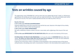 Tests on wrinkles caused by age
The regenerative cream VITACREME B12 used for these tests was applied daily during 7 weeks, on 100 persons,
aged between 20 and 60 years old and over, with dry, mixed and oily skins. The cream penetrated easily neither
too greasy nor too dry. The cream is rapidly absorbed and does not make any shine in the sun.
Results of the tests
In 25 % of the cases SPECTACULAR IMPROVEMENT.
Important tightening up of the skin around the neck and the face oval, reduction of the depth of the wrinkles,
softer skin and the cheek wrinkles had disappeared.
In 40 % of the cases VISIBLE IMPROVEMENT.
Skin with a satisfactory moisture content, the skin is more elastic with a tightening of the tissues of the neck
skin.
In 35 % of the cases IMPROVEMENT IN THE MOISTURE LEVEL of the skin and in the elasticity of the tissues.
IN CONCLUSION, THE RESULTS ARE REMARKABLE. In all cases the action of VITACREME B12 takes effect very
rapidly. The effects are clearly visible after the first week of the treatment. The results are most satisfactory
concerning the elasticity of the skin tissues and the skin moisture.
In general, the clinical tests confirm a stimulation of the biosynthesis in the connective tissues of the dermis
and particularly a stimulating action with a reconstitution of elastin in the intermediate dermo-epidermal zone.
 