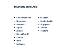 Distribution in Asia
China Mainland Pakistan


Hong-Kong
Indonesia


Saudia Arabia
Singapore
Japan Taiwan
Jordan Thailand
Korea (South)


Kuwait
Lybia
Malaysia
 