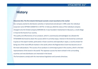 History
Vitacreme B12, The first vitamin B12 based cosmetic cream launched on the market
Our company started its distribution activities in Switzerland and abroad in 1999 under the individual
corporate name OPTIMA COSMETIC D. VIETTO. In February 2010 the status of the individual company
changed to be the limited company DARVIDIS SA. It was founded in Switzerland in Boussens, a small village
in Vaud at the heard of our country.
The quality and effectiveness of our products, which is unanimously acknowledged, has allowed the
VITACREME B12 brand to attain the success which it currently enjoys. Interest in the brand has continued
to grow on the export market, particularly in Asian countries and especially in Japan, a country known for
being one of the most difficult markets in the world, where the Regenerative Cream has become one of
the most sold products. The success of our products is continuing to grow in this country, which is the best
representative of the brand in the world. The Japanese success has been echoed in the surrounding
countries and new distributors are interested in the brand.
The formulations comply with the international legislation and cosmetic directives.
 