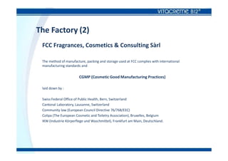 The Factory (2)
FCC Fragrances, Cosmetics & Consulting Sàrl
The method of manufacture, packing and storage used at FCC complies with international
manufacturing standards and
CGMP (Cosmetic Good Manufacturing Practices)
laid down by :
Swiss Federal Office of Public Health, Bern, Switzerland
Cantonal Laboratory, Lausanne, Switzerland
Community law (European Council Directive 76/768/EEC)
Colipa (The European Cosmetic and Toiletry Association), Bruxelles, Belgium
IKW (Industrie Körperflege und Waschmittel), Frankfurt am Main, Deutschland.
 