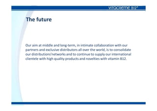 The future
Our aim at middle and long-term, in intimate collaboration with our
partners and exclusive distributors all over the world, is to consolidate
our distributions’networks and to continue to supply our international
clientele with high quality products and novelties with vitamin B12.
 