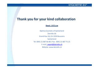 Thank you for your kind collaboration
Head Office
Optima Cosmetic of Switzerland
Darvidis SA
Grand-Rue 18, CH-1034 Boussens
Switzerland
Tel: 0041 21 887 66 80 / Fax: 0041 21 887 75 25
E-mail : export@darvidis.ch
Website: www.darvidis.ch
 