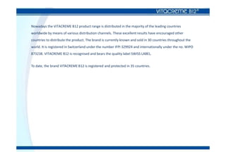 Nowadays the VITACREME B12 product range is distributed in the majority of the leading countries
worldwide by means of various distribution channels. These excellent results have encouraged other
countries to distribute the product. The brand is currently known and sold in 30 countries throughout the
world. It is registered in Switzerland under the number IFPI 329924 and internationally under the no. WIPO
873238. VITACREME B12 is recognised and bears the quality label SWISS LABEL.
To date, the brand VITACREME B12 is registered and protected in 35 countries.
 