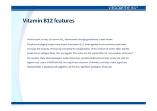 Vitamin B12 features
The eutrophic activity of Vitamin B12, administered through general way, is well known.
The pharmacological studies have shown that vitamin B12, when applied in percutaneous application,
increases the elasticity of tissue by promoting the reorganization of the network of elastin fibres and the
production of collagen fibres, thin and regular. This action has the overall effect of “rejuvenation of the skin”.
The result of these pharmacological studies have been corroborated by clinical tests conducted with the
regenerative cream VITACREME B12: very significant reduction of wrinkles and folds of skin, significant
improvements in elasticity and suppleness of the skin, significant correction of dry skin.
 
