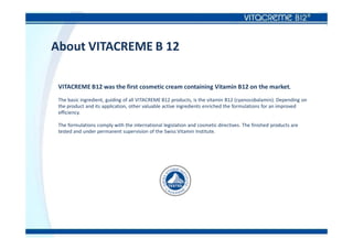 About VITACREME B 12
VITACREME B12 was the first cosmetic cream containing Vitamin B12 on the market.
The basic ingredient, guiding of all VITACREME B12 products, is the vitamin B12 (cyanocobalamin). Depending on
the product and its application, other valuable active ingredients enriched the formulations for an improved
efficiency.
The formulations comply with the international legislation and cosmetic directives. The finished products are
tested and under permanent supervision of the Swiss Vitamin Institute.
 