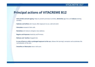 Principal actions of VITACREME B12
- Anti-wrinkle and anti-ageing. Helps to prevent premature wrinkles, diminishes age lines and reduces existing
wrinkles.
- Hydrates and Softens skin tissues after exposure to sun, cold and wind.
- Stimulates renewal of skin cells.
- Revitalizes skin texture and gives new radiance.
- Regains and Improves elasticity and firmness.
- Relieves and Soothes chapped skin.
- In case of burns or after a prolonged exposure to the sun, relieves the burning’s sensation and accelerates the
normalisation of the skin.
- Smoothes or Attenuates new or old scars.
 