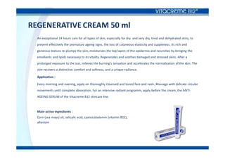 REGENERATIVE CREAM 50 ml
An exceptional 24 hours care for all types of skin, especially for dry and very dry, tired and dehydrated skins, to
prevent effectively the premature ageing signs, the loss of cutaneous elasticity and suppleness. Its rich and
generous texture re-plumps the skin, moisturizes the top layers of the epidermis and nourishes by bringing the
emollients and lipids necessary to its vitality. Regenerates and soothes damaged and stressed skins. After a
prolonged exposure to the sun, relieves the burning’s sensation and accelerates the normalisation of the skin. The
skin recovers a distinctive comfort and softness, and a unique radiance.
Application :
Every morning and evening, apply on thoroughly cleansed and toned face and neck. Massage with delicate circular
movements until complete absorption. For an intensive radiant programm, apply before the cream, the ANTI-
AGEING SERUM of the Vitacreme B12 skincare line.
Main active ingredients :
Corn (zea mays) oil, salicylic acid, cyanocobalamin (vitamin B12),
allantoin
 