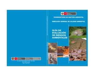 GUÍA DE
EVALUACIÓN
DE RIESGOS
AMBIENTALES
DIRECCIÓNGENERALDECALIDADAMBIENTALGUÍADEEVALUACIÓNDERIESGOSAMBIENTALES
VICEMINISTERIO DE GESTIÓN AMBIENTAL
DIRECCIÓN GENERAL DE CALIDAD AMBIENTAL
Av. Javier Prado Oeste Nº 1440 - San Isidro
www.minam.gob.pe
Lima - Perú 2010
Direccion General
de Calidad Ambiental
 