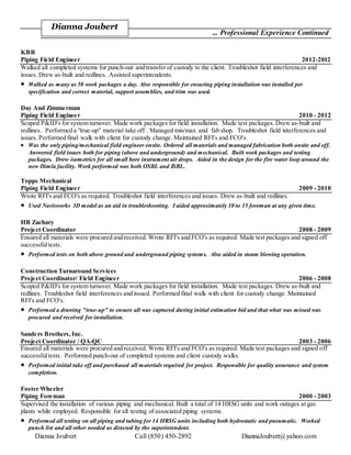 Dianna Joubert Call (850) 450-2892 DiannaJoubert@yahoo.com
... Professional Experience Continued
KBR
Piping Field Engineer 2012-2012
Walked all completed systems for punch-out and transfer of custody to the client. Troubleshot field interferences and
issues. Drew as-built and redlines. Assisted superintendents.
 Walked as many as 50 work packages a day. Also responsible for ensuring piping installation was installed per
specification and correct material, support assemblies, and trim was used.
Day And Zimmerman
Piping Field Engineer 2010 - 2012
Scoped P&ID's for system turnover. Made work packages for field installation. Made test packages. Drew as-built and
redlines. Performed a "true-up" material take off . Managed min/max and fab shop. Troubleshot field interferences and
issues. Performed final walk with client for custody change. Maintained RFI's and FCO's.
 Was the only piping/mechanical field engineer onsite. Ordered all materials and managed fabrication both onsite and off.
Answered field issues both for piping (above and underground) and mechanical. Built work packages and testing
packages. Drew isometrics for all small bore instrument air drops. Aided in the design for the fire water loop around the
new Dimla facility. Work performed was both OSBL and ISBL.
Topps Mechanical
Piping Field Engineer 2009 - 2010
Wrote RFI's and FCO's as required. Troubleshot field interferences and issues. Drew as-built and redlines.
 Used Navisworks 3D model as an aid in troubleshooting. I aided approximately 10 to 15 foreman at any given time.
HB Zachary
Project Coordinator 2008 - 2009
Ensured all materials were procured and received. Wrote RFI's and FCO's as required. Made test packages and signed off
successfultests.
 Performed tests on both above ground and underground piping systems. Also aided in steam blowing operation.
Construction Turnaround Services
Project Coordinator/ Field Engineer 2006 - 2008
Scoped P&ID's for system turnover. Made work packages for field installation. Made test packages. Drew as-built and
redlines. Troubleshot field interferences and issued. Performed final walk with client for custody change. Maintained
RFI's and FCO's.
 Performed a drawing "true-up" to ensure all was captured during initial estimation bid and that what was missed was
procured and received for installation.
Sanders Brothers,Inc.
Project Coordinator / QA-QC 2003 - 2006
Ensured all materials were procured and received. Wrote RFI's and FCO's as required. Made test packages and signed off
successfultests. Performed punch-out of completed systems and client custody walks.
 Performed initial take off and purchased all materials required for project. Responsible for quality assurance and system
completion.
Foster Wheeler
Piping Foreman 2000 - 2003
Supervised the installation of various piping and mechanical. Built a total of 14 HRSG units and work outages at gas
plants while employed. Responsible for all testing of associated piping systems.
 Performed all testing on all piping and tubing for 14 HRSG units including both hydrostatic and pneumatic. Worked
punch list and all other needed as directed by the superintendent.
Dianna Joubert
 