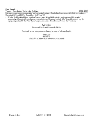Dianna Joubert Call (850) 450-2892 DiannaJoubert@yahoo.com
Fluor Daniel
Turnover Coordinator/ Engineering Assistant 1991 - 1999
Built turnover packages. Assisted piping and mechanical engineers. Tracked and ordered materials. Built test packages.
Maintained RFI's and FCO's. Tagged lines for RT and UT.
 Worked for Fluor Daniel for a number of years. I had a facet of different roles in those years which included
engineering aide, material control, turnover coordinator, and document control. All of these different jobs and the
safety and quality ethic that Fluor Daniel taught has made me the well rounded person that I am today.
Education
Escambia High School, Pensacola, Florida
Completed various training courses focused on areas of safety and quality
OSHA 30
MSHA 40
VARIOUS SUPERVISOR TRAINING COURSES
 