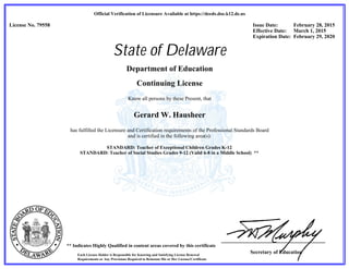 Secretary of Education
Official Verification of Licensure Available at https://deeds.doe.k12.de.us
** Indicates Highly Qualified in content areas covered by this certificate
Each License Holder is Responsible for Knowing and Satisfying License Renewal
Requirements or Any Provisions Required to Reinstate His or Her License/Certificate
License No. 79558 Issue Date: February 28, 2015
Effective Date: March 1, 2015
Expiration Date: February 29, 2020
State of Delaware
Department of Education
Continuing License
Know all persons by these Present, that
Gerard W. Hausheer
has fulfilled the Licensure and Certification requirements of the Professional Standards Board
and is certified in the following area(s):
STANDARD: Teacher of Exceptional Children Grades K-12
STANDARD: Teacher of Social Studies Grades 9-12 (Valid 6-8 in a Middle School) **
 