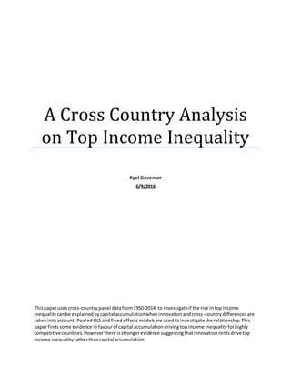 A Cross Country Analysis
on Top Income Inequality
Kyel Governor
6/9/2016
Thispaperusescross-countrypanel datafrom1950-2014 to investigateif the rise intopincome
inequalitycanbe explainedbycapital accumulationwheninnovationandcross-countrydifferencesare
takenintoaccount. PooledOLSandfixedeffectsmodelsare usedtoinvestigatethe relationship. This
paperfindssome evidence infavourof capital accumulationdriving topincome inequalityforhighly
competitivecountries.Howeverthere isstrongerevidence suggestingthatinnovationrentsdrivetop
income inequalityratherthancapital accumulation.
 