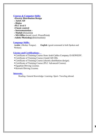 Courses & Computer Skills:
-Electric Distribution Design
- AutoCAD
- Dialux
-PLC level 1
-Classic control
- Instrumentation -
- Matlab (Simulink)
- MS Office (word, excel, PowerPoint)
-Adobe Photoshop (Intermediate)
Language Skills:
Arabic: (Mother Tongue). English: (good command in both Spoken and
Written).
License and Certifications:
 Certificate of Training Course from Arab Cables Company El-SEWEDY.
 Certificate of Training Course (AutoCAD 2D).
 Certificate of Training Course (electric distribution design).
 Certificate of Training Course (PLC Advanced Course).
 Egyptian Driving License.
 Kuwaiti Driving License.
Interests:
Reading- General Knowledge- Learning- Sport- Traveling abroad.
2
 
