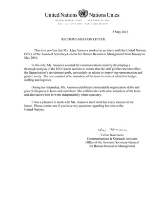 5 May 2016
RECOMMENDATION LETTER
This is to confirm that Ms. Liya Anosova worked as an intern with the United Nations
Office of the Assistant Secretary-General for Human Resources Management from January to
May 2016.
In this role, Ms. Asanova assisted the communications team by developing a
thorough analysis of the UN Careers website to ensure that the staff profiles therein reflect
the Organization’s recruitment goals, particularly as relates to improving representation and
gender parity. She also assisted other members of the team in matters related to budget,
staffing and logistics.
During her internship, Ms. Asanova exhibited commendable organization skills and
great willingness to learn and contribute. She collaborates with other members of the team
and also knows how to work independently when necessary.
It was a pleasure to work with Ms. Anasova and I wish her every success in the
future. Please contact me if you have any questions regarding her time at the
United Nations.
Celine Novenario
Communications & Outreach Assistant
Office of the Assistant Secretary-General
for Human Resources Management
United Nations NationsUnies
H E A D Q U A RT E R S • S I E G E N E W Y O R K , N Y 1 0 0 1 7
T E L . : 1 ( 2 1 2 ) 9 6 3 . 5 3 2 0 • FA X : 1 ( 2 1 2 ) 9 6 3 . 0 5 3 6
 