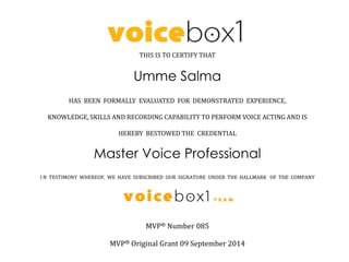 THIS IS TO CERTIFY THAT
Umme Salma
HAS BEEN FORMALLY EVALUATED FOR DEMONSTRATED EXPERIENCE,
KNOWLEDGE, SKILLS AND RECORDING CAPABILITY TO PERFORM VOICE ACTING AND IS
HEREBY BESTOWED THE CREDENTIAL
Master Voice Professional
I N TESTIMONY WHEREOF, WE HAVE SUBSCRIBED OUR SIGNATURE UNDER THE HALLMARK OF THE COMPANY
MVP® Number 085
MVP® Original Grant 09 September 2014
 