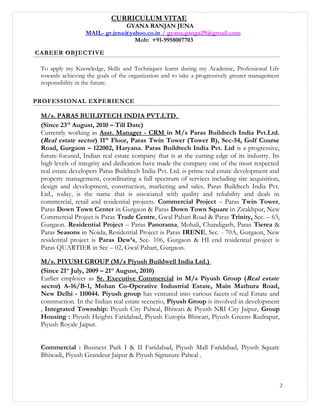 CURRICULUM VITAE
GYANA RANJAN JENA
MAIL- gr.jena@yahoo.co.in / gyana.ganga29@gmail.com
Mob: +91-9958007703
CAREER OBJECTIVE
To apply my Knowledge, Skills and Techniques learnt during my Academic, Professional Life
towards achieving the goals of the organization and to take a progressively greater management
responsibility in the future.
PROFESSIONAL EXPERIENCE
M/s. PARAS BUILDTECH INDIA PVT.LTD.
(Since 23rd
August, 2010 – Till Date)
Currently working as Asst. Manager - CRM in M/s Paras Buildtech India Pvt.Ltd.
(Real estate sector) 11th
Floor, Paras Twin Tower (Tower B), Sec-54, Golf Course
Road, Gurgaon – 122002, Haryana. Paras Buildtech India Pvt. Ltd is a progressive,
future-focused, Indian real estate company that is at the cutting edge of its industry. Its
high levels of integrity and dedication have made the company one of the most respected
real estate developers Paras Buildtech India Pvt. Ltd. is prime real estate development and
property management, coordinating a full spectrum of services including site acquisition,
design and development, construction, marketing and sales. Paras Buildtech India Pvt.
Ltd., today, is the name that is associated with quality and reliability and deals in
commercial, retail and residential projects. Commercial Project – Paras Twin Tower,
Paras Down Town Center in Gurgaon & Paras Down Town Square in Zirakhpur, New
Commercial Project is Paras Trade Centre, Gwal Pahari Road & Paras Trinity, Sec. – 63,
Gurgaon. Residential Project – Paras Panorama, Mohali, Chandigarh, Paras Tierea &
Paras Seasons in Noida, Residential Project is Paras IRENE, Sec. - 70A, Gurgaon, New
residential project is Paras Dew’s, Sec- 106, Gurgaon & HI end residential project is
Paras QUARTIER in Sec – 02, Gwal Pahari, Gurgaon.
M/s. PIYUSH GROUP (M/s Piyush Buildwell India Ltd.)
(Since 21st
July, 2009 – 21st
August, 2010)
Earlier employer as Sr. Executive Commercial in M/s Piyush Group (Real estate
sector) A-16/B-1, Mohan Co-Operative Industrial Estate, Main Mathura Road,
New Delhi - 110044. Piyush group has ventured into various facets of real Estate and
construction. In the Indian real estate scenerio, Piyush Group is involved in development
, Integrated Township: Piyush City Palwal, Bhiwari & Piyush NRI City Jaipur, Group
Housing : Piyush Heights Faridabad, Piyush Eutopia Bhiwari, Piyush Greens Rudrapur,
Piyush Royale Jaipur.
Commercial : Business Park I & II Faridabad, Piyush Mall Faridabad, Piyush Square
Bhiwadi, Piyush Grandeur Jaipur & Piyush Signature Palwal .
2
 