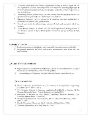  Extensive interaction with Finance department relating to annual report of sale
and registration of units, analyzing future cash flows and financing of projects &
civil department relating to construction progress and status of flats for possession
and modification.
 Maintaining project wise inventory for sold, unsold, hold in software & Master and
updated to management & sales department on daily basis.
 Managing Customer service operations & ensuring customer satisfaction by
achieving delivery & service quality norms.
 Overall responsible for all post-sales activities & back-end operations of all the
projects.
 Finally I have achieved & handed over the physical possession & Registration to
five hundred clients in Paras Trade centre commercial project at Gwal Pahari,
Gurgaon.
PERSONAL SKILLS
 Results-driven achiever and effective team leader with exceptional interpersonal skills.
 Exceptionally motivated self-starter and creative problem-solver that works hard and
loves challenge.
AWARDS & ACHIEVEMENTS
 Organized various events like Cultural Functions, Sports Events and Exhibition at School
level and even participated in General Knowledge Quiz.
 Great experience of organizing functions as Fresher Parties, Annual festivals etc.
QUALIFICATIONS: -
 Master of Business Administration in Asian Institute of Management & Engineering,
New Delhi. (From 2009 To 2011)
 Post Graduate Diploma In Computer Application.(P.G.D.C.A.) in Institute Of Biju
Patnayak Memorial e-Library Project, Bhubaneswar, Odisha.(2003).
 Graduation in Bachelor of Arts. (Hons) D.K.College, Jalesware, Balasore. Utkal
University, Odisha.(From 1996 to 1999).
 Board of Higher Secondary Education (I.A.), S.N.I.H.T.S.Kamarda,Balasore, Odisha.
(1994 to 1996)
 Board of Secondary Education in S.C.D. High School, BLS, Odisha. (1994).
 Technical Qualification:-M.S.Office, Tally, C++, etc.
4
 