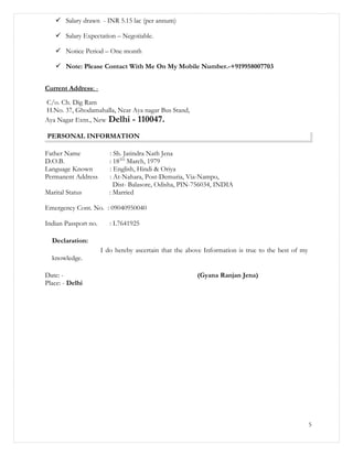  Salary drawn - INR 5.15 lac (per annum)
 Salary Expectation – Negotiable.
 Notice Period – One month
 Note: Please Contact With Me On My Mobile Number.-+919958007703
Current Address: -
C/o. Ch. Dig Ram
H.No. 37, Ghodamahalla, Near Aya nagar Bus Stand,
Aya Nagar Extn., New Delhi - 110047.
PERSONAL INFORMATION
Father Name : Sh. Jatindra Nath Jena
D.O.B. : 18TH
March, 1979
Language Known : English, Hindi & Oriya
Permanent Address : At-Nahara, Post-Demuria, Via-Nampo,
Dist- Balasore, Odisha, PIN-756034, INDIA
Marital Status : Married
Emergency Cont. No. : 09040950040
Indian Passport no. : L7641925
Declaration:
I do hereby ascertain that the above Information is true to the best of my
knowledge.
Date: - (Gyana Ranjan Jena)
Place: - Delhi
5
 