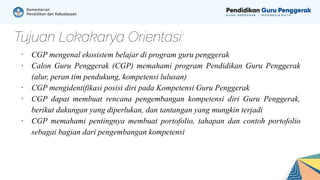Tujuan Lokakarya Orientasi:
∙ CGP mengenal ekosistem belajar di program guru penggerak
∙ Calon Guru Penggerak (CGP) memahami program Pendidikan Guru Penggerak
(alur, peran tim pendukung, kompetensi lulusan)
∙ CGP mengidentifikasi posisi diri pada Kompetensi Guru Penggerak
∙ CGP dapat membuat rencana pengembangan kompetensi diri Guru Penggerak,
berikut dukungan yang diperlukan, dan tantangan yang mungkin terjadi
∙ CGP memahami pentingnya membuat portofolio, tahapan dan contoh portofolio
sebagai bagian dari pengembangan kompetensi
 