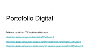 Portofolio Digital
https://sites.google.com/guru.sd.belajar.id/aminah-agustina-gurupenggerak/profil?authuser=0
https://sites.google.com/view/octashinta/profil?authuser=0
https://sites.google.com/guru.sd.belajar.id/portofolio-supriyanto-cgplotim/profil?authuser=0
Beberapa contoh dari PGP angkatan sebelumnya:
 