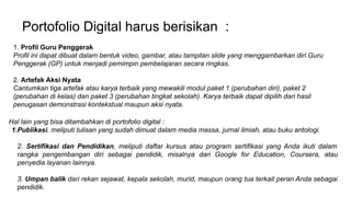 Portofolio Digital harus berisikan :
1. Profil Guru Penggerak
Profil ini dapat dibuat dalam bentuk video, gambar, atau tampilan slide yang menggambarkan diri Guru
Penggerak (GP) untuk menjadi pemimpin pembelajaran secara ringkas.
2. Artefak Aksi Nyata
Cantumkan tiga artefak atau karya terbaik yang mewakili modul paket 1 (perubahan diri), paket 2
(perubahan di kelas) dan paket 3 (perubahan tingkat sekolah). Karya terbaik dapat dipilih dari hasil
penugasan demonstrasi kontekstual maupun aksi nyata.
Hal lain yang bisa ditambahkan di portofolio digital :
1.Publikasi, meliputi tulisan yang sudah dimuat dalam media massa, jurnal ilmiah, atau buku antologi.
2. Sertifikasi dan Pendidikan, meliputi daftar kursus atau program sertifikasi yang Anda ikuti dalam
rangka pengembangan diri sebagai pendidik, misalnya dari Google for Education, Coursera, atau
penyedia layanan lainnya.
3. Umpan balik dari rekan sejawat, kepala sekolah, murid, maupun orang tua terkait peran Anda sebagai
pendidik.
 