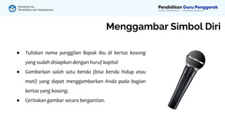 Menggambar Simbol Diri
● Tuliskan nama panggilan Bapak Ibu di kertas kosong
yang sudah disiapkan dengan huruf kapital
● Gambarkan salah satu benda (bisa benda hidup atau
mati) yang dapat menggambarkan Anda pada bagian
kertas yang kosong.
● Ceritakan gambar secara bergantian.
 