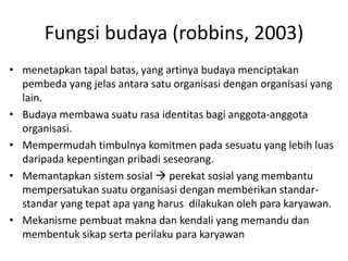 Fungsi budaya (robbins, 2003)
• menetapkan tapal batas, yang artinya budaya menciptakan
pembeda yang jelas antara satu organisasi dengan organisasi yang
lain.
• Budaya membawa suatu rasa identitas bagi anggota-anggota
organisasi.
• Mempermudah timbulnya komitmen pada sesuatu yang lebih luas
daripada kepentingan pribadi seseorang.
• Memantapkan sistem sosial  perekat sosial yang membantu
mempersatukan suatu organisasi dengan memberikan standar-
standar yang tepat apa yang harus dilakukan oleh para karyawan.
• Mekanisme pembuat makna dan kendali yang memandu dan
membentuk sikap serta perilaku para karyawan
 