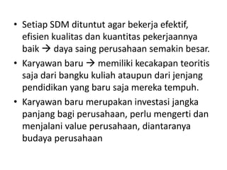 • Setiap SDM dituntut agar bekerja efektif,
efisien kualitas dan kuantitas pekerjaannya
baik  daya saing perusahaan semakin besar.
• Karyawan baru  memiliki kecakapan teoritis
saja dari bangku kuliah ataupun dari jenjang
pendidikan yang baru saja mereka tempuh.
• Karyawan baru merupakan investasi jangka
panjang bagi perusahaan, perlu mengerti dan
menjalani value perusahaan, diantaranya
budaya perusahaan
 