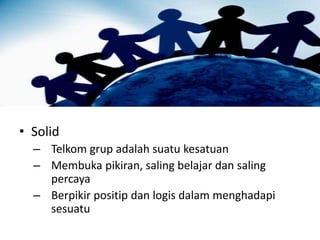 • Solid
– Telkom grup adalah suatu kesatuan
– Membuka pikiran, saling belajar dan saling
percaya
– Berpikir positip dan logis dalam menghadapi
sesuatu
 