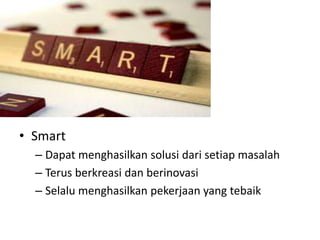 • Smart
– Dapat menghasilkan solusi dari setiap masalah
– Terus berkreasi dan berinovasi
– Selalu menghasilkan pekerjaan yang tebaik
 