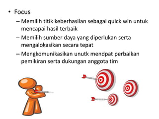 • Focus
– Memilih titik keberhasilan sebagai quick win untuk
mencapai hasil terbaik
– Memilih sumber daya yang diperlukan serta
mengalokasikan secara tepat
– Mengkomunikasikan unutk mendpat perbaikan
pemikiran serta dukungan anggota tim
 