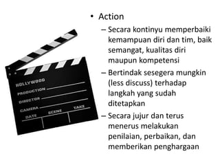 • Action
– Secara kontinyu memperbaiki
kemampuan diri dan tim, baik
semangat, kualitas diri
maupun kompetensi
– Bertindak sesegera mungkin
(less discuss) terhadap
langkah yang sudah
ditetapkan
– Secara jujur dan terus
menerus melakukan
penilaian, perbaikan, dan
memberikan penghargaan
 