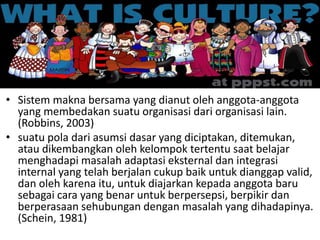 • Sistem makna bersama yang dianut oleh anggota-anggota
yang membedakan suatu organisasi dari organisasi lain.
(Robbins, 2003)
• suatu pola dari asumsi dasar yang diciptakan, ditemukan,
atau dikembangkan oleh kelompok tertentu saat belajar
menghadapi masalah adaptasi eksternal dan integrasi
internal yang telah berjalan cukup baik untuk dianggap valid,
dan oleh karena itu, untuk diajarkan kepada anggota baru
sebagai cara yang benar untuk berpersepsi, berpikir dan
berperasaan sehubungan dengan masalah yang dihadapinya.
(Schein, 1981)
 